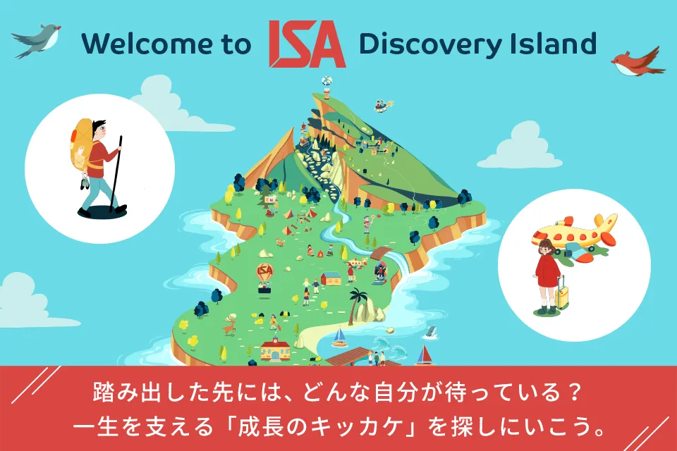 welcome to ISA Discovery Island 踏み出した先には、どんな自分が待っている？ 一生を支える「成長のキッカケ」を探しにいこう。